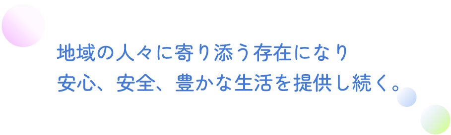 地域の人々に寄り添う存在になり、安心、安全、豊かな生活を提供し続く。